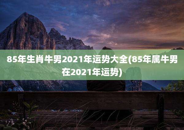 85年生肖牛男2021年运势大全(85年属牛男在2021年运势)