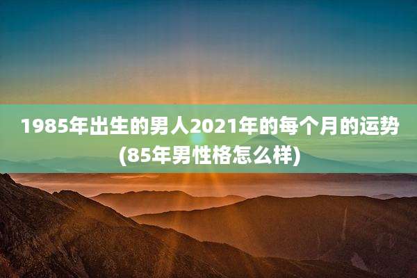 1985年出生的男人2021年的每个月的运势(85年男性格怎么样)