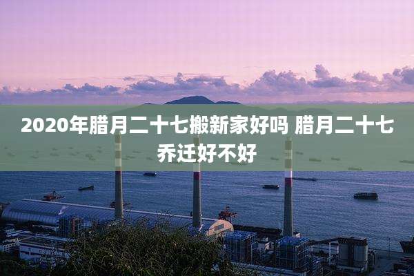 2020年腊月二十七搬新家好吗 腊月二十七乔迁好不好
