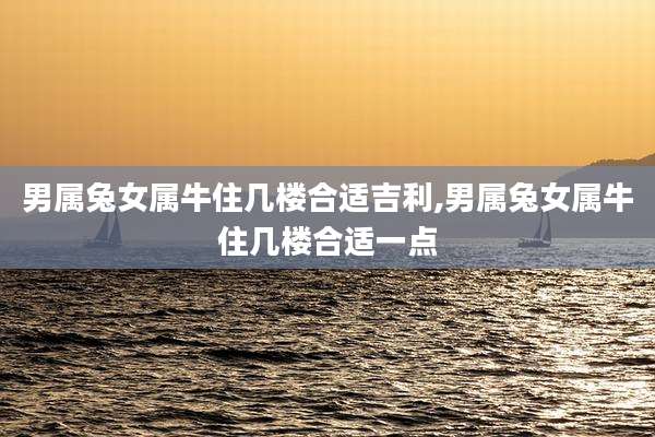 男属兔女属牛住几楼合适吉利,男属兔女属牛住几楼合适一点