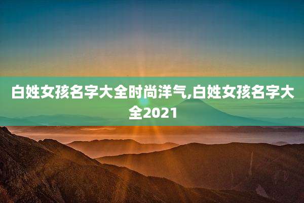 白姓女孩名字大全时尚洋气,白姓女孩名字大全2021