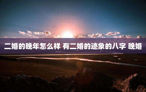 二婚的晚年怎么样 有二婚的迹象的八字 晚婚