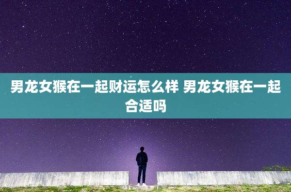 男龙女猴在一起财运怎么样 男龙女猴在一起合适吗