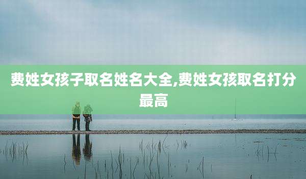 费姓女孩子取名姓名大全,费姓女孩取名打分最高
