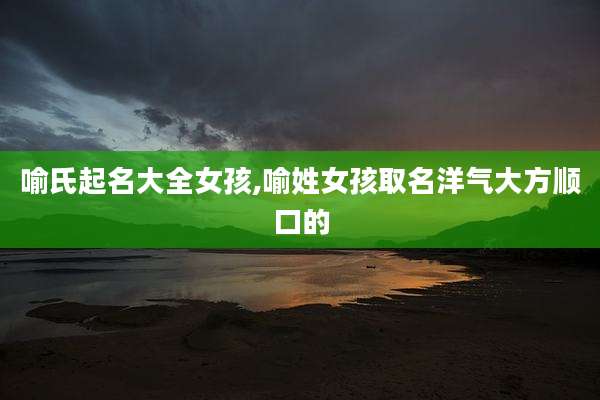 喻氏起名大全女孩,喻姓女孩取名洋气大方顺口的