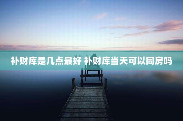 补财库是几点最好 补财库当天可以同房吗