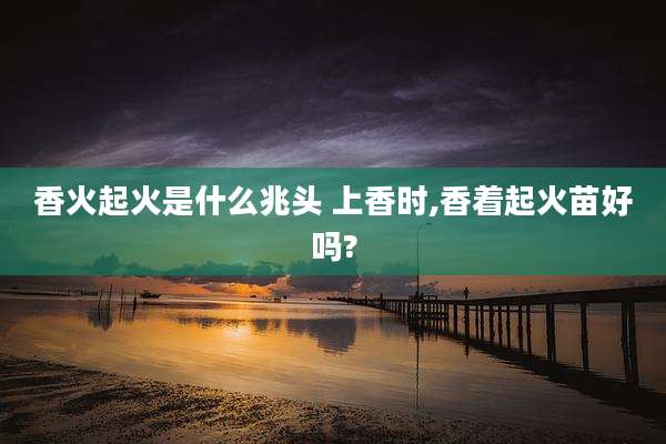香火起火是什么兆头 上香时,香着起火苗好吗?