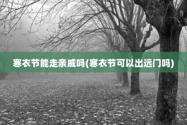 寒衣节能走亲戚吗(寒衣节可以出远门吗)
