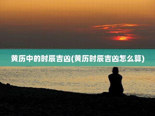 黄历中的时辰吉凶(黄历时辰吉凶怎么算)
