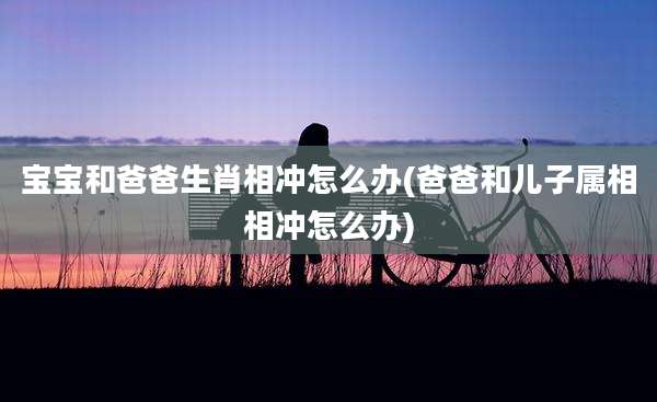 宝宝和爸爸生肖相冲怎么办(爸爸和儿子属相相冲怎么办)