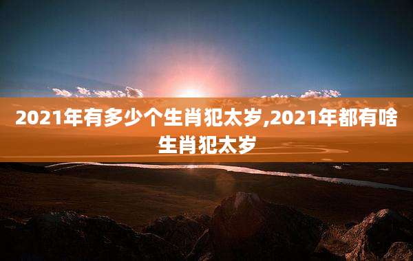 2021年有多少个生肖犯太岁,2021年都有啥生肖犯太岁