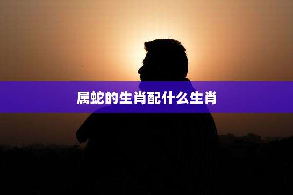 属蛇的生肖配什么生肖