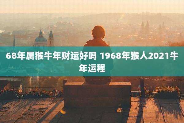 68年属猴牛年财运好吗 1968年猴人2021牛年运程