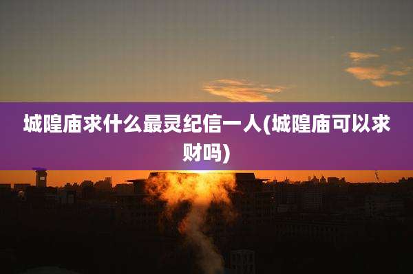 城隍庙求什么最灵纪信一人(城隍庙可以求财吗)