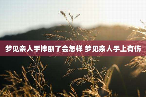 梦见亲人手摔断了会怎样 梦见亲人手上有伤
