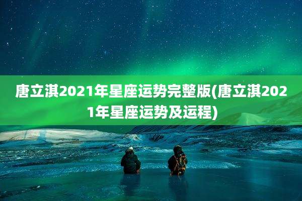 唐立淇2021年星座运势完整版(唐立淇2021年星座运势及运程)