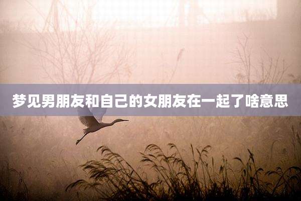 梦见男朋友和自己的女朋友在一起了啥意思