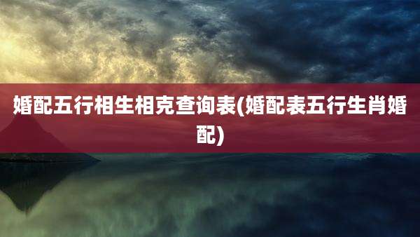 婚配五行相生相克查询表(婚配表五行生肖婚配)