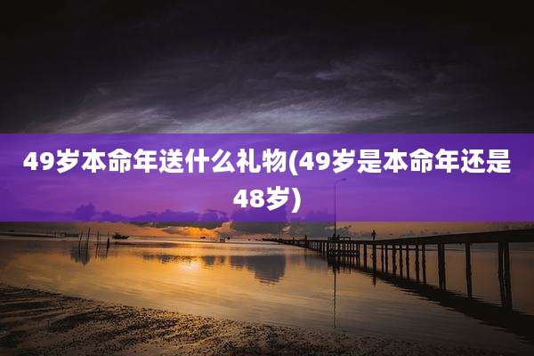 49岁本命年送什么礼物(49岁是本命年还是48岁)