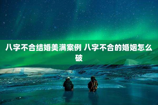 八字不合结婚美满案例 八字不合的婚姻怎么破