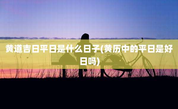 黄道吉日平日是什么日子(黄历中的平日是好日吗)