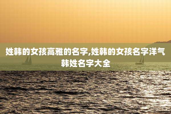 姓韩的女孩高雅的名字,姓韩的女孩名字洋气韩姓名字大全