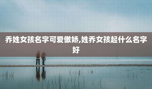 乔姓女孩名字可爱傲娇,姓乔女孩起什么名字好