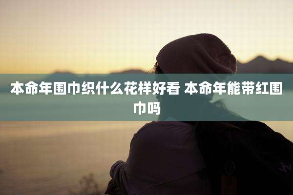 本命年围巾织什么花样好看 本命年能带红围巾吗