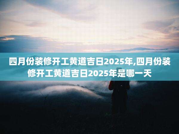 四月份装修开工黄道吉日2025年,四月份装修开工黄道吉日2025年是哪一天