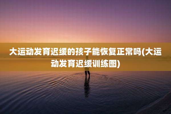 大运动发育迟缓的孩子能恢复正常吗(大运动发育迟缓训练图)