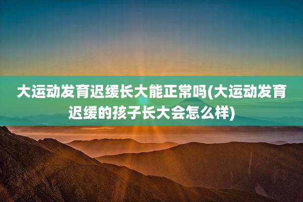 大运动发育迟缓长大能正常吗(大运动发育迟缓的孩子长大会怎么样)