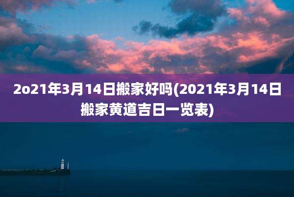 2o21年3月14日搬家好吗(2021年3月14日搬家黄道吉日一览表)