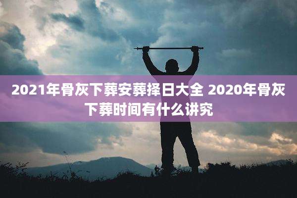 2021年骨灰下葬安葬择日大全 2020年骨灰下葬时间有什么讲究