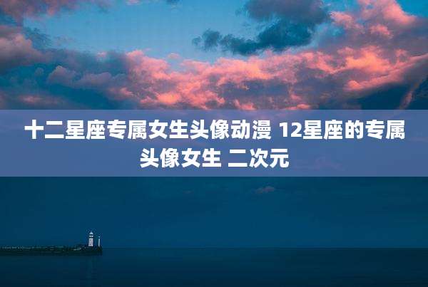 十二星座专属女生头像动漫 12星座的专属头像女生 二次元