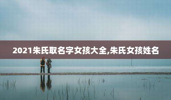 2021朱氏取名字女孩大全,朱氏女孩姓名