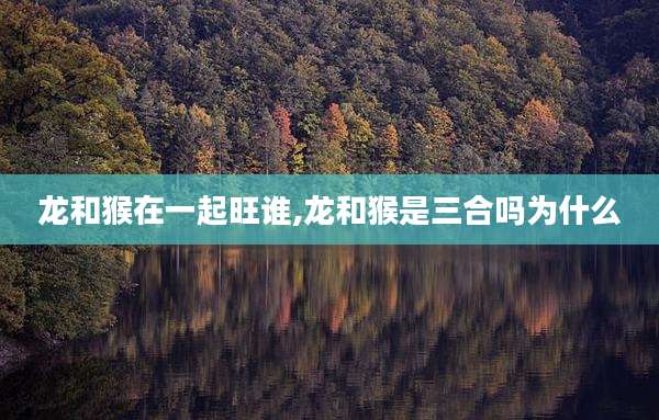 龙和猴在一起旺谁,龙和猴是三合吗为什么