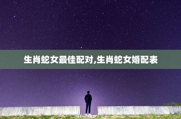 生肖蛇女最佳配对,生肖蛇女婚配表