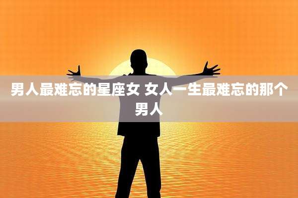 男人最难忘的星座女 女人一生最难忘的那个男人
