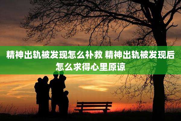 精神出轨被发现怎么补救 精神出轨被发现后怎么求得心里原谅
