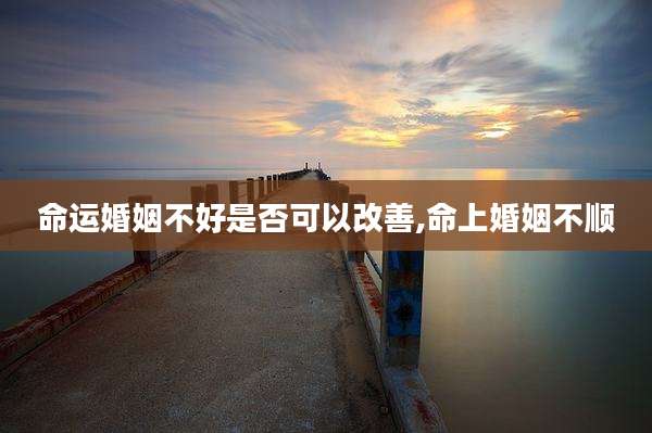 命运婚姻不好是否可以改善,命上婚姻不顺