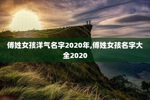 傅姓女孩洋气名字2020年,傅姓女孩名字大全2020
