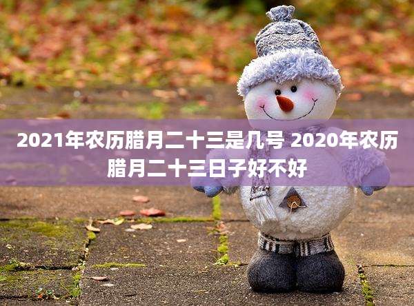 2021年农历腊月二十三是几号 2020年农历腊月二十三日子好不好