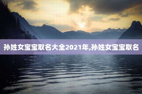 孙姓女宝宝取名大全2021年,孙姓女宝宝取名