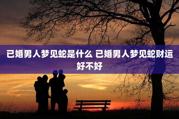 已婚男人梦见蛇是什么 已婚男人梦见蛇财运好不好