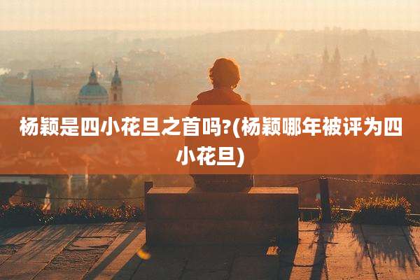 杨颖是四小花旦之首吗?(杨颖哪年被评为四小花旦)