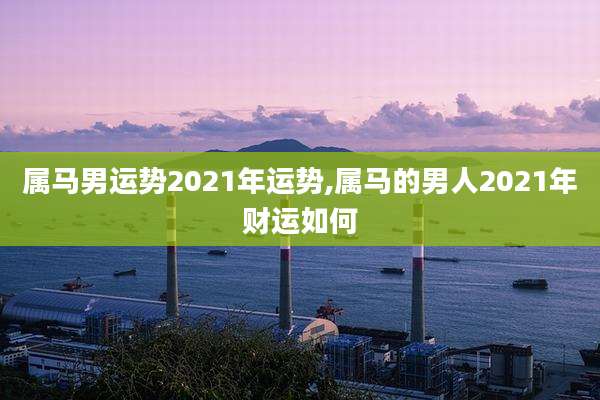 属马男运势2021年运势,属马的男人2021年财运如何