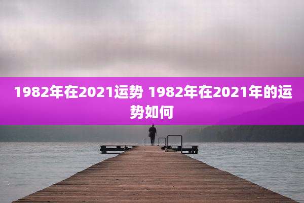 1982年在2021运势 1982年在2021年的运势如何