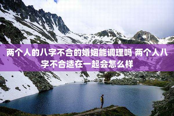 两个人的八字不合的婚姻能调理吗 两个人八字不合适在一起会怎么样