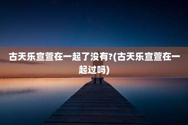 古天乐宣萱在一起了没有?(古天乐宣萱在一起过吗)