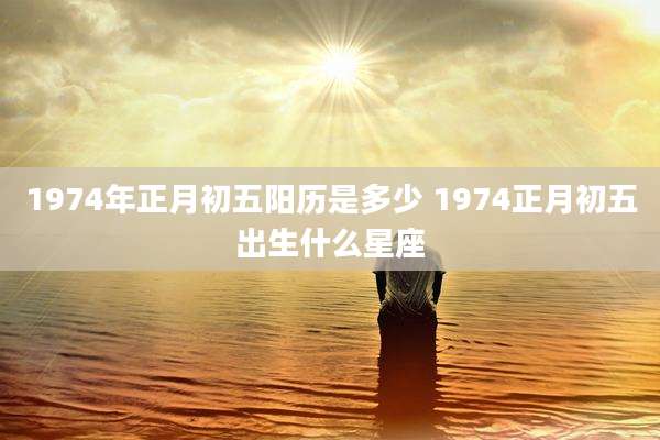 1974年正月初五阳历是多少 1974正月初五出生什么星座